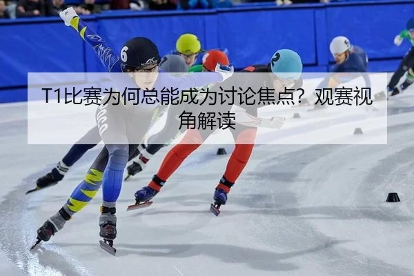 T1比赛为何总能成为讨论焦点？观赛视角解读