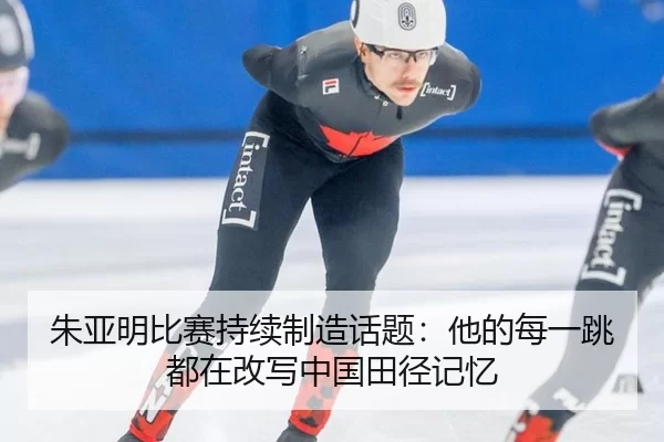 朱亚明比赛持续制造话题：他的每一跳都在改写中国田径记忆